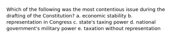 Which of the following was the most contentious issue during the drafting of the Constitution? a. economic stability b. representation in Congress c. state's taxing power d. national government's military power e. taxation without representation