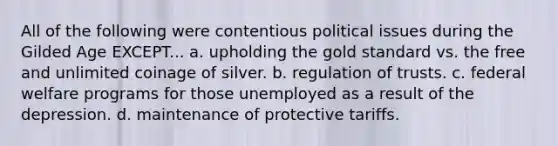 All of the following were contentious political issues during the Gilded Age EXCEPT... a. upholding the gold standard vs. the free and unlimited coinage of silver. b. regulation of trusts. c. federal welfare programs for those unemployed as a result of the depression. d. maintenance of protective tariffs.