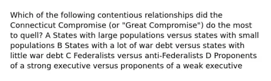 Which of the following contentious relationships did the Connecticut Compromise (or "Great Compromise") do the most to quell? A States with large populations versus states with small populations B States with a lot of war debt versus states with little war debt C Federalists versus anti-Federalists D Proponents of a strong executive versus proponents of a weak executive