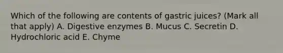 Which of the following are contents of gastric juices? (Mark all that apply) A. Digestive enzymes B. Mucus C. Secretin D. Hydrochloric acid E. Chyme