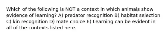 Which of the following is NOT a context in which animals show evidence of learning? A) predator recognition B) habitat selection C) kin recognition D) mate choice E) Learning can be evident in all of the contexts listed here.