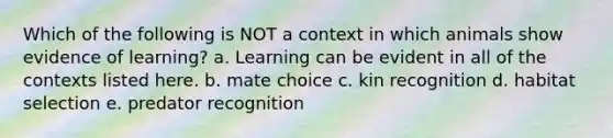 Which of the following is NOT a context in which animals show evidence of learning? a. Learning can be evident in all of the contexts listed here. b. mate choice c. kin recognition d. habitat selection e. predator recognition