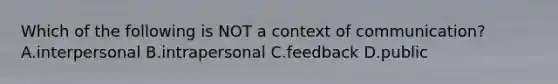 Which of the following is NOT a context of communication? A.interpersonal B.intrapersonal C.feedback D.public