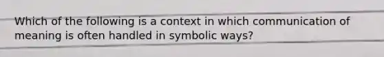 Which of the following is a context in which communication of meaning is often handled in symbolic ways?