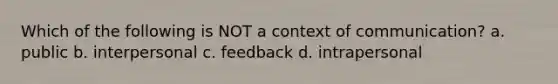 Which of the following is NOT a context of communication? a. public b. interpersonal c. feedback d. intrapersonal