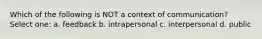 Which of the following is NOT a context of communication? Select one: a. feedback b. intrapersonal c. interpersonal d. public