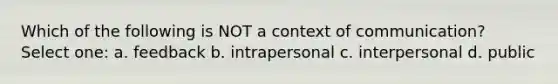 Which of the following is NOT a context of communication? Select one: a. feedback b. intrapersonal c. interpersonal d. public