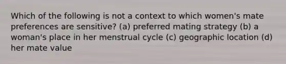 Which of the following is not a context to which women's mate preferences are sensitive? (a) preferred mating strategy (b) a woman's place in her menstrual cycle (c) geographic location (d) her mate value