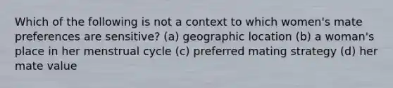 Which of the following is not a context to which women's mate preferences are sensitive? (a) geographic location (b) a woman's place in her menstrual cycle (c) preferred mating strategy (d) her mate value