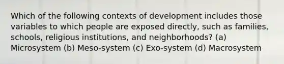 Which of the following contexts of development includes those variables to which people are exposed directly, such as families, schools, religious institutions, and neighborhoods? (a) Microsystem (b) Meso-system (c) Exo-system (d) Macrosystem