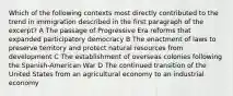 Which of the following contexts most directly contributed to the trend in immigration described in the first paragraph of the excerpt? A The passage of Progressive Era reforms that expanded participatory democracy B The enactment of laws to preserve territory and protect natural resources from development C The establishment of overseas colonies following the Spanish-American War D The continued transition of the United States from an agricultural economy to an industrial economy