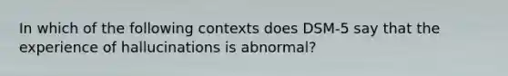 In which of the following contexts does DSM-5 say that the experience of hallucinations is abnormal?