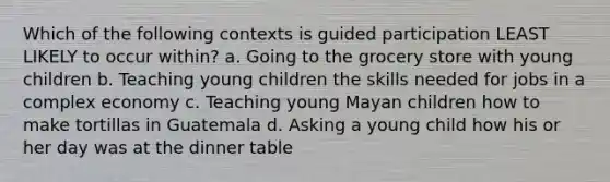 Which of the following contexts is guided participation LEAST LIKELY to occur within? a. Going to the grocery store with young children b. Teaching young children the skills needed for jobs in a complex economy c. Teaching young Mayan children how to make tortillas in Guatemala d. Asking a young child how his or her day was at the dinner table