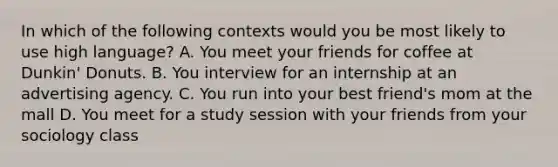 In which of the following contexts would you be most likely to use high language? A. You meet your friends for coffee at Dunkin' Donuts. B. You interview for an internship at an advertising agency. C. You run into your best friend's mom at the mall D. You meet for a study session with your friends from your sociology class