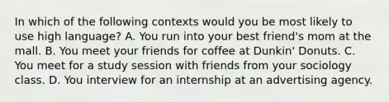 In which of the following contexts would you be most likely to use high language? A. You run into your best friend's mom at the mall. B. You meet your friends for coffee at Dunkin' Donuts. C. You meet for a study session with friends from your sociology class. D. You interview for an internship at an advertising agency.