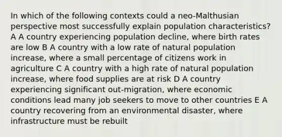 In which of the following contexts could a neo-Malthusian perspective most successfully explain population characteristics? A A country experiencing population decline, where birth rates are low B A country with a low rate of natural population increase, where a small percentage of citizens work in agriculture C A country with a high rate of natural population increase, where food supplies are at risk D A country experiencing significant out-migration, where economic conditions lead many job seekers to move to other countries E A country recovering from an environmental disaster, where infrastructure must be rebuilt