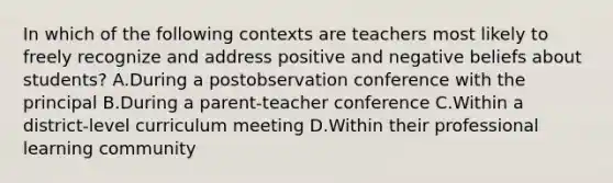 In which of the following contexts are teachers most likely to freely recognize and address positive and negative beliefs about students? A.During a postobservation conference with the principal B.During a parent-teacher conference C.Within a district-level curriculum meeting D.Within their professional learning community