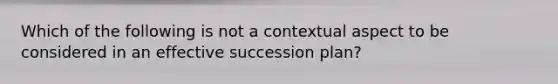 Which of the following is not a contextual aspect to be considered in an effective succession plan?