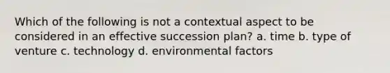 Which of the following is not a contextual aspect to be considered in an effective succession plan? a. time b. type of venture c. technology d. environmental factors