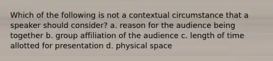 Which of the following is not a contextual circumstance that a speaker should consider? a. reason for the audience being together b. group affiliation of the audience c. length of time allotted for presentation d. physical space