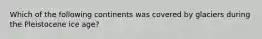 Which of the following continents was covered by glaciers during the Pleistocene ice age?