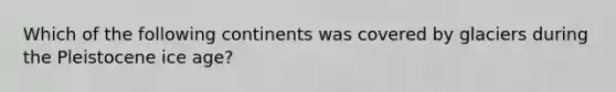 Which of the following continents was covered by glaciers during the Pleistocene ice age?
