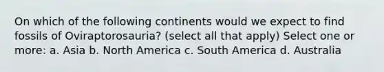 On which of the following continents would we expect to find fossils of Oviraptorosauria? (select all that apply) Select one or more: a. Asia b. North America c. South America d. Australia