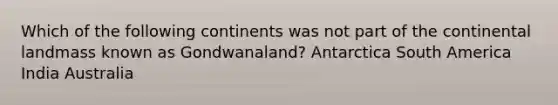 Which of the following continents was not part of the continental landmass known as Gondwanaland? Antarctica South America India Australia