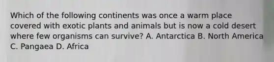 Which of the following continents was once a warm place covered with exotic plants and animals but is now a cold desert where few organisms can survive? A. Antarctica B. North America C. Pangaea D. Africa