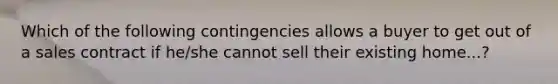 Which of the following contingencies allows a buyer to get out of a sales contract if he/she cannot sell their existing home...?