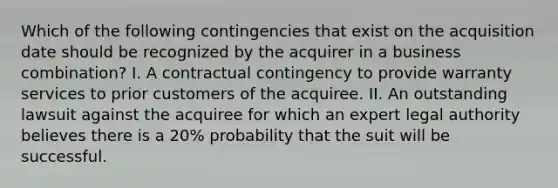 Which of the following contingencies that exist on the acquisition date should be recognized by the acquirer in a business combination? I. A contractual contingency to provide warranty services to prior customers of the acquiree. II. An outstanding lawsuit against the acquiree for which an expert legal authority believes there is a 20% probability that the suit will be successful.