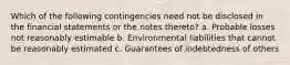 Which of the following contingencies need not be disclosed in the financial statements or the notes thereto? a. Probable losses not reasonably estimable b. Environmental liabilities that cannot be reasonably estimated c. Guarantees of indebtedness of others