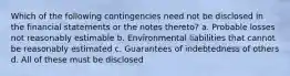 Which of the following contingencies need not be disclosed in the financial statements or the notes thereto? a. Probable losses not reasonably estimable b. Environmental liabilities that cannot be reasonably estimated c. Guarantees of indebtedness of others d. All of these must be disclosed