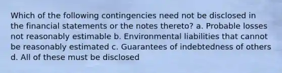 Which of the following contingencies need not be disclosed in the financial statements or the notes thereto? a. Probable losses not reasonably estimable b. Environmental liabilities that cannot be reasonably estimated c. Guarantees of indebtedness of others d. All of these must be disclosed