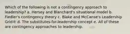 Which of the following is not a contingency approach to leadership? a. Hersey and Blanchard's situational model b. Fiedler's contingency theory c. Blake and McCanse's Leadership Grid® d. The substitutes-for-leadership concept e. All of these are contingency approaches to leadership.