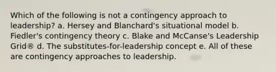 Which of the following is not a contingency approach to leadership? a. Hersey and Blanchard's situational model b. Fiedler's contingency theory c. Blake and McCanse's Leadership Grid® d. The substitutes-for-leadership concept e. All of these are contingency approaches to leadership.