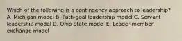 Which of the following is a contingency approach to leadership? A. Michigan model B. Path-goal leadership model C. Servant leadership model D. Ohio State model E. Leader-member exchange model