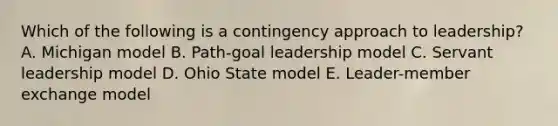 Which of the following is a contingency approach to leadership? A. Michigan model B. Path-goal leadership model C. Servant leadership model D. Ohio State model E. Leader-member exchange model