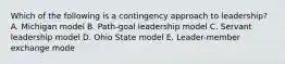 Which of the following is a contingency approach to leadership? A. Michigan model B. Path-goal leadership model C. Servant leadership model D. Ohio State model E. Leader-member exchange mode