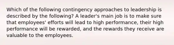 Which of the following contingency approaches to leadership is described by the following? A leader's main job is to make sure that employees' efforts will lead to high performance, their high performance will be rewarded, and the rewards they receive are valuable to the employees.