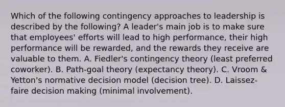 Which of the following contingency approaches to leadership is described by the following? A leader's main job is to make sure that employees' efforts will lead to high performance, their high performance will be rewarded, and the rewards they receive are valuable to them. A. Fiedler's contingency theory (least preferred coworker). B. Path-goal theory (expectancy theory). C. Vroom & Yetton's normative decision model (decision tree). D. Laissez-faire decision making (minimal involvement).