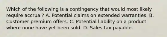 Which of the following is a contingency that would most likely require accrual? A. Potential claims on extended warranties. B. Customer premium offers. C. Potential liability on a product where none have yet been sold. D. Sales tax payable.