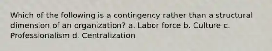 Which of the following is a contingency rather than a structural dimension of an organization? a. Labor force b. Culture c. Professionalism d. Centralization