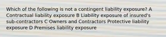 Which of the following is not a contingent liability exposure? A Contractual liability exposure B Liability exposure of insured's sub-contractors C Owners and Contractors Protective liability exposure D Premises liability exposure