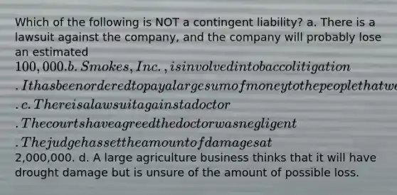 Which of the following is NOT a contingent liability? a. There is a lawsuit against the company, and the company will probably lose an estimated 100,000. b. Smokes, Inc., is involved in tobacco litigation. It has been ordered to pay a large sum of money to the people that were harmed by its product. c. There is a lawsuit against a doctor. The courts have agreed the doctor was negligent. The judge has set the amount of damages at2,000,000. d. A large agriculture business thinks that it will have drought damage but is unsure of the amount of possible loss.