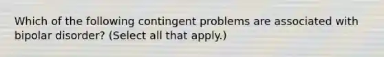 Which of the following contingent problems are associated with bipolar disorder? (Select all that apply.)