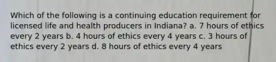 Which of the following is a continuing education requirement for licensed life and health producers in Indiana? a. 7 hours of ethics every 2 years b. 4 hours of ethics every 4 years c. 3 hours of ethics every 2 years d. 8 hours of ethics every 4 years