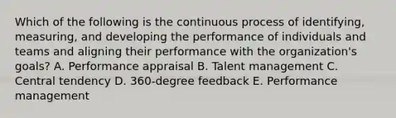 Which of the following is the continuous process of​ identifying, measuring, and developing the performance of individuals and teams and aligning their performance with the​ organization's goals? A. Performance appraisal B. Talent management C. Central tendency D. ​360-degree feedback E. Performance management