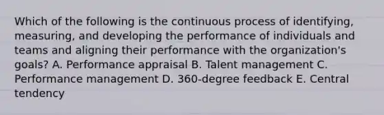 Which of the following is the continuous process of​ identifying, measuring, and developing the performance of individuals and teams and aligning their performance with the​ organization's goals? A. Performance appraisal B. Talent management C. Performance management D. ​360-degree feedback E. Central tendency