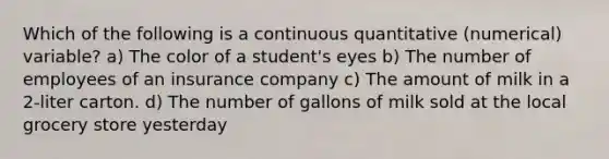 Which of the following is a continuous quantitative (numerical) variable? a) The color of a student's eyes b) The number of employees of an insurance company c) The amount of milk in a 2-liter carton. d) The number of gallons of milk sold at the local grocery store yesterday